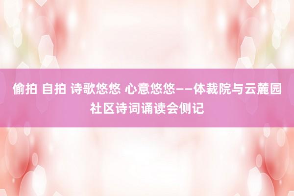 偷拍 自拍 诗歌悠悠 心意悠悠——体裁院与云麓园社区诗词诵读会侧记