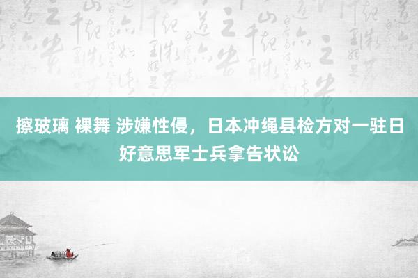 擦玻璃 裸舞 涉嫌性侵,日本冲绳县检方对一驻日好意思军士兵拿告状讼
