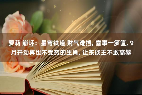 萝莉 崩坏：星穹铁道 财气难挡， 喜事一箩筐， 9月开动再也不受穷的生肖， 让东谈主不敢高攀