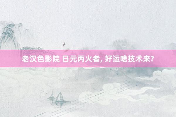 老汉色影院 日元丙火者， 好运啥技术来?