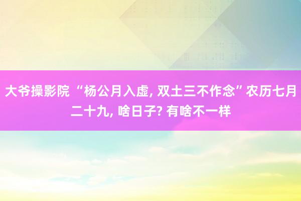 大爷操影院 “杨公月入虚， 双土三不作念”农历七月二十九， 啥日子? 有啥不一样
