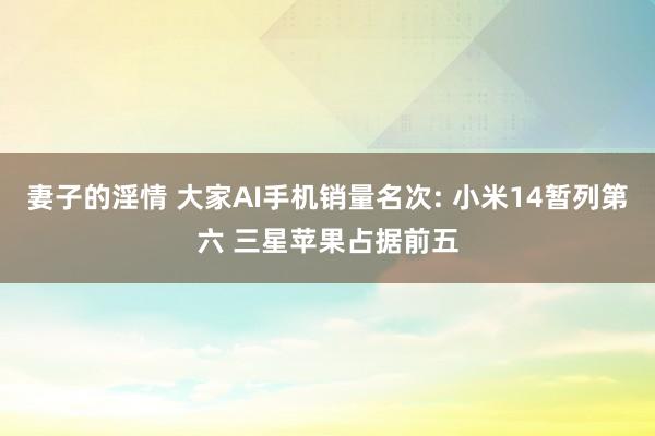 妻子的淫情 大家AI手机销量名次: 小米14暂列第六 三星苹果占据前五