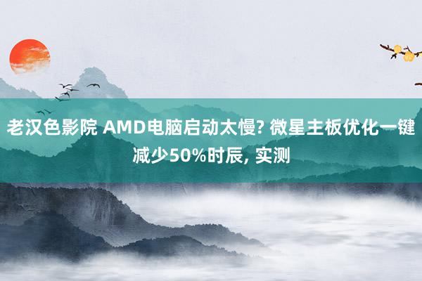 老汉色影院 AMD电脑启动太慢? 微星主板优化一键减少50%时辰， 实测