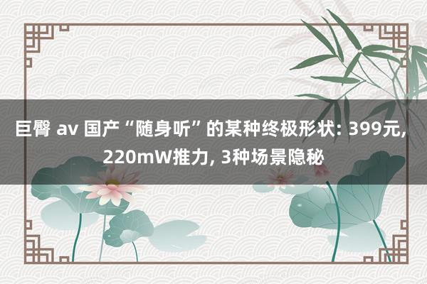 巨臀 av 国产“随身听”的某种终极形状: 399元， 220mW推力， 3种场景隐秘