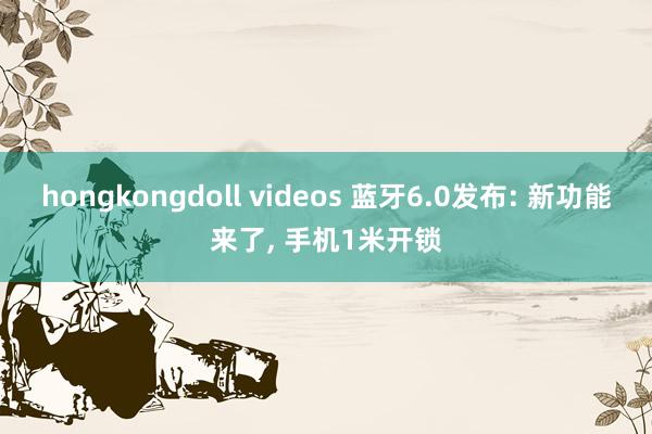 hongkongdoll videos 蓝牙6.0发布: 新功能来了， 手机1米开锁