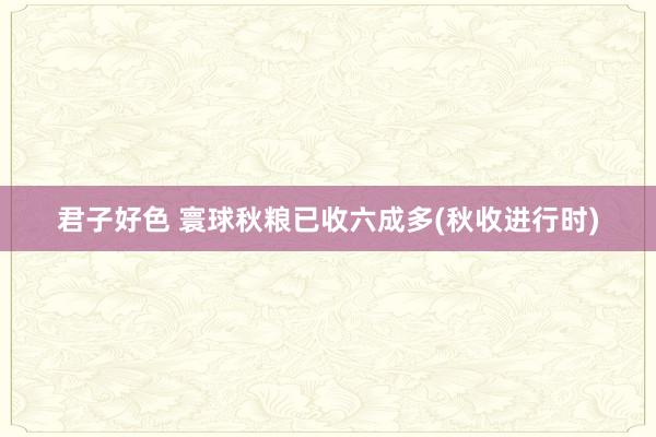 君子好色 寰球秋粮已收六成多(秋收进行时)