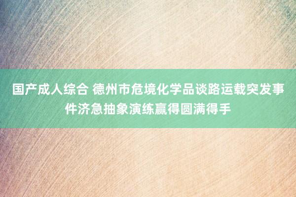 国产成人综合 德州市危境化学品谈路运载突发事件济急抽象演练赢得圆满得手