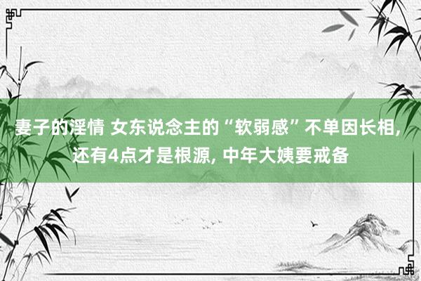 妻子的淫情 女东说念主的“软弱感”不单因长相， 还有4点才是根源， 中年大姨要戒备