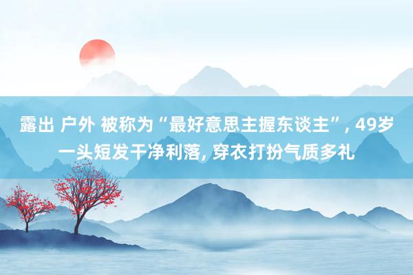 露出 户外 被称为“最好意思主握东谈主”， 49岁一头短发干净利落， 穿衣打扮气质多礼