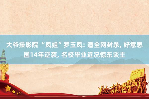 大爷操影院 “凤姐”罗玉凤: 遭全网封杀， 好意思国14年逆袭， 名校毕业近况惊东谈主