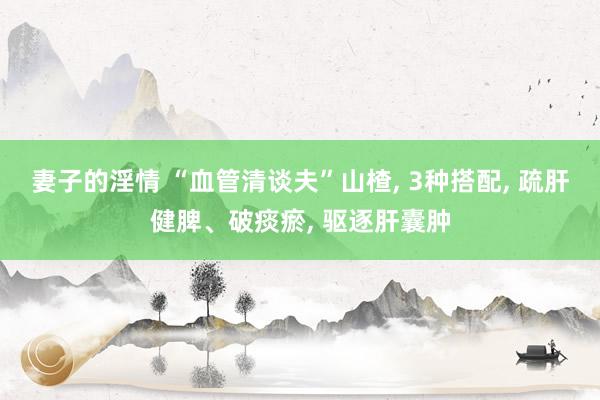 妻子的淫情 “血管清谈夫”山楂， 3种搭配， 疏肝健脾、破痰瘀， 驱逐肝囊肿