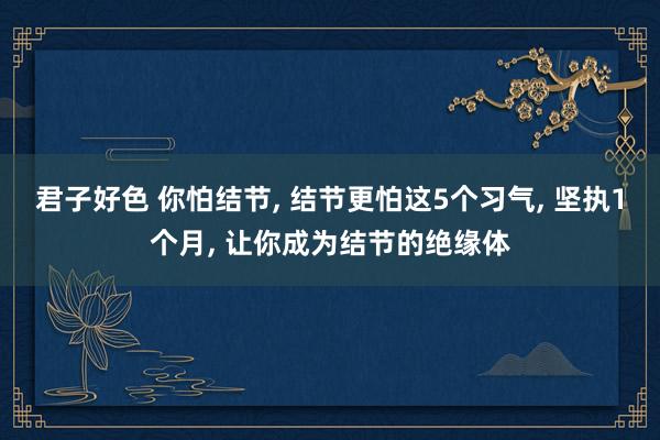 君子好色 你怕结节， 结节更怕这5个习气， 坚执1个月， 让你成为结节的绝缘体