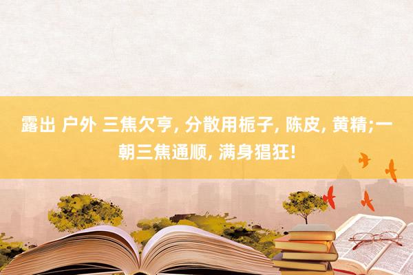 露出 户外 三焦欠亨， 分散用栀子， 陈皮， 黄精;一朝三焦通顺， 满身猖狂!