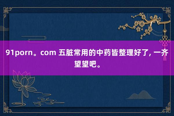 91porn。com 五脏常用的中药皆整理好了， 一齐望望吧。