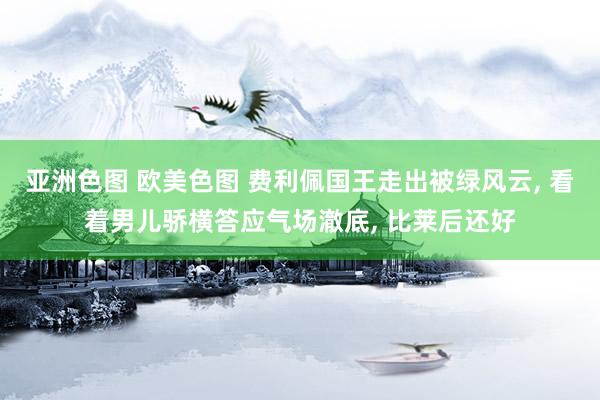 亚洲色图 欧美色图 费利佩国王走出被绿风云， 看着男儿骄横答应气场澈底， 比莱后还好
