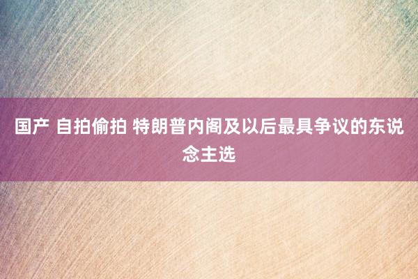 国产 自拍偷拍 特朗普内阁及以后最具争议的东说念主选