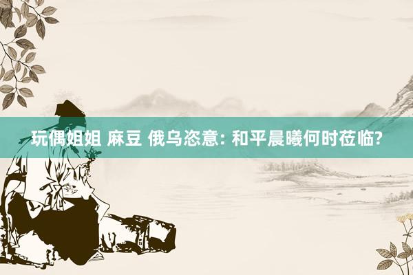 玩偶姐姐 麻豆 俄乌恣意: 和平晨曦何时莅临?