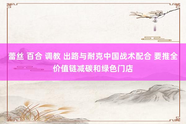 蕾丝 百合 调教 出路与耐克中国战术配合 要推全价值链减碳和绿色门店