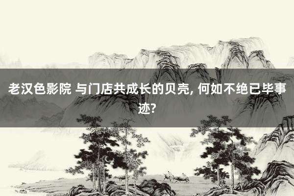 老汉色影院 与门店共成长的贝壳， 何如不绝已毕事迹?