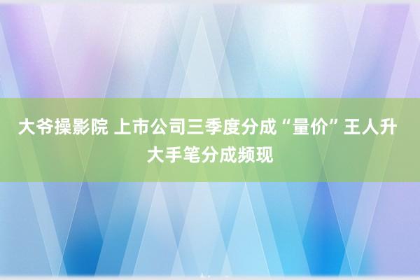 大爷操影院 上市公司三季度分成“量价”王人升 大手笔分成频现
