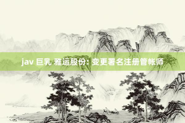 jav 巨乳 雅运股份: 变更署名注册管帐师