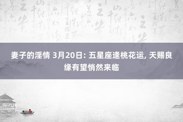 妻子的淫情 3月20日: 五星座逢桃花运， 天赐良缘有望悄然来临