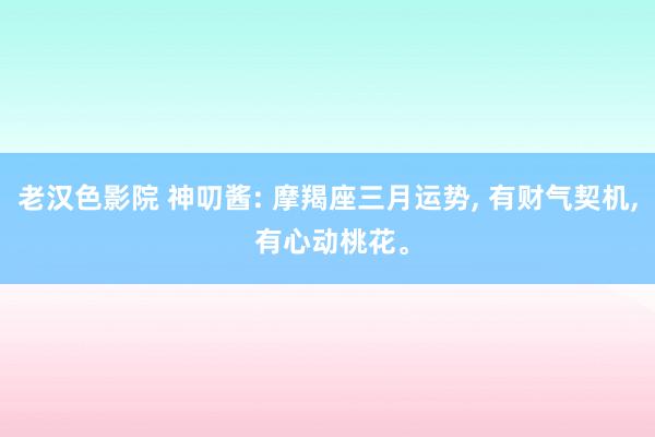 老汉色影院 神叨酱: 摩羯座三月运势， 有财气契机， 有心动桃花。