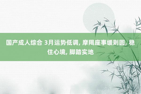 国产成人综合 3月运势低调， 摩羯座事缓则圆， 稳住心境， 脚踏实地