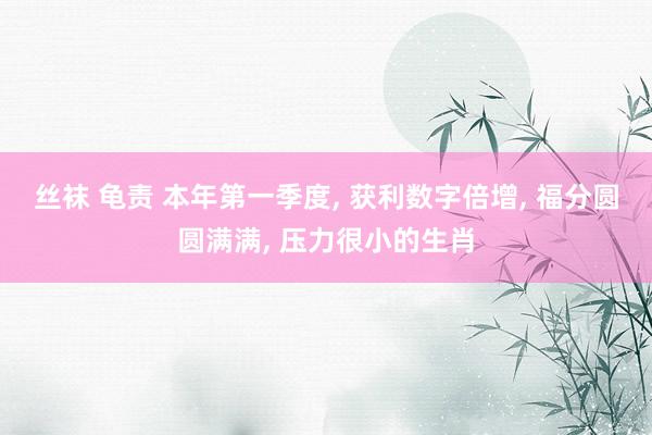 丝袜 龟责 本年第一季度， 获利数字倍增， 福分圆圆满满， 压力很小的生肖