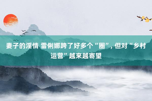 妻子的淫情 雷俐娜跨了好多个“圈”， 但对“乡村运营”越来越寄望