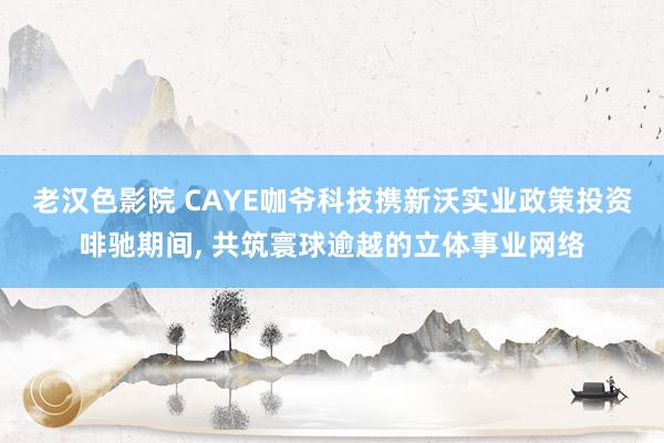 老汉色影院 CAYE咖爷科技携新沃实业政策投资啡驰期间， 共筑寰球逾越的立体事业网络