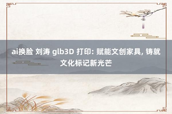 ai换脸 刘涛 glb3D 打印: 赋能文创家具， 铸就文化标记新光芒