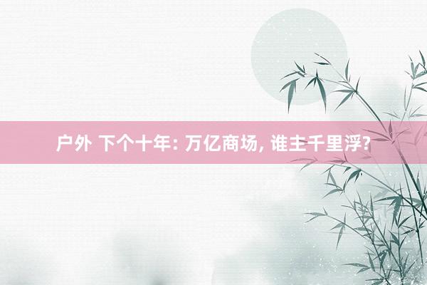 户外 下个十年: 万亿商场， 谁主千里浮?