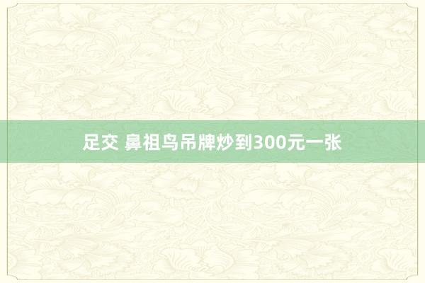 足交 鼻祖鸟吊牌炒到300元一张