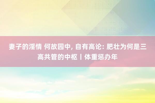 妻子的淫情 何故园中， 自有高论: 肥壮为何是三高共管的中枢丨体重惩办年