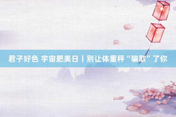 君子好色 宇宙肥美日丨别让体重秤“骗取”了你