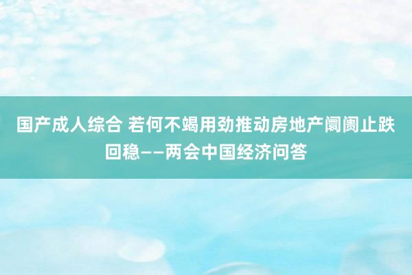 国产成人综合 若何不竭用劲推动房地产阛阓止跌回稳——两会中国经济问答