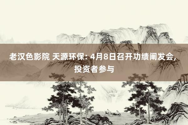 老汉色影院 天源环保: 4月8日召开功绩阐发会， 投资者参与
