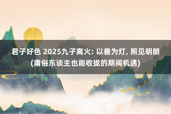 君子好色 2025九子离火: 以善为灯， 照见明朗(庸俗东谈主也能收拢的期间机遇)