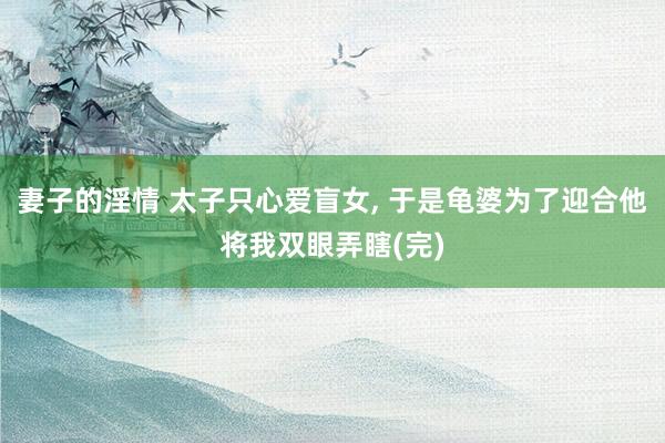 妻子的淫情 太子只心爱盲女， 于是龟婆为了迎合他将我双眼弄瞎(完)