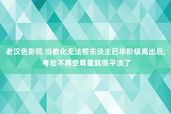 老汉色影院 当教化无法帮东谈主已毕阶级高出后， 考验不再受尊重就很平淡了