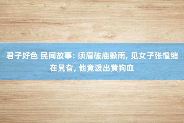 君子好色 民间故事: 须眉破庙躲雨， 见女子张惶缩在旯旮， 他竟泼出黄狗血