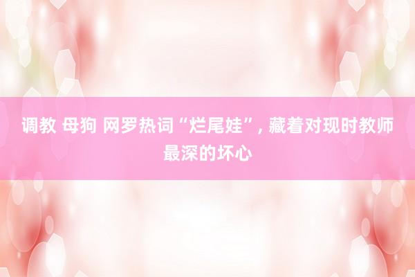 调教 母狗 网罗热词“烂尾娃”， 藏着对现时教师最深的坏心