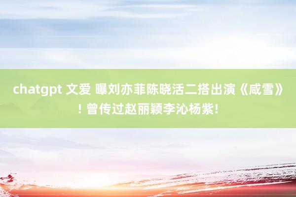 chatgpt 文爱 曝刘亦菲陈晓活二搭出演《咸雪》! 曾传过赵丽颖李沁杨紫!