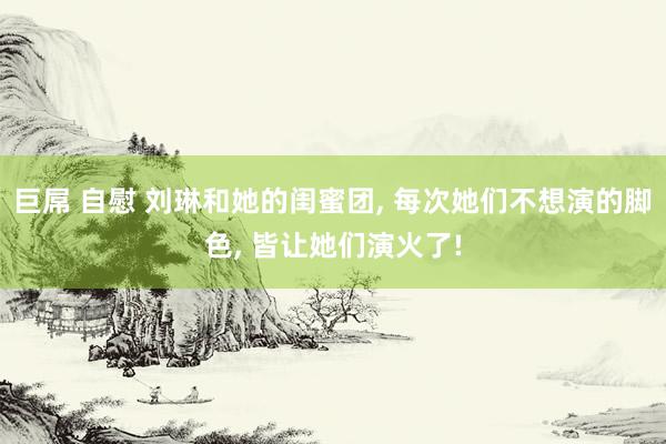 巨屌 自慰 刘琳和她的闺蜜团， 每次她们不想演的脚色， 皆让她们演火了!