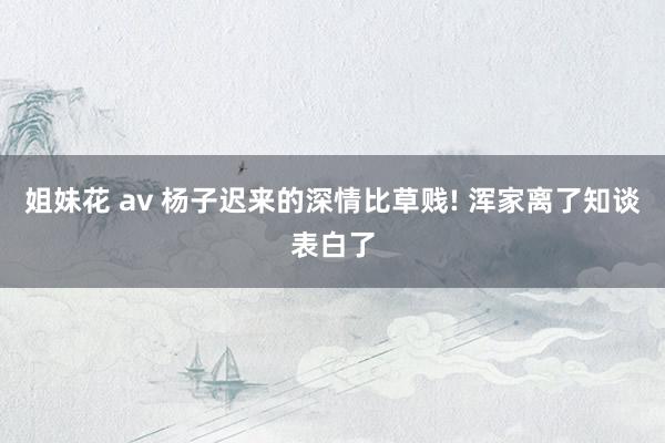 姐妹花 av 杨子迟来的深情比草贱! 浑家离了知谈表白了