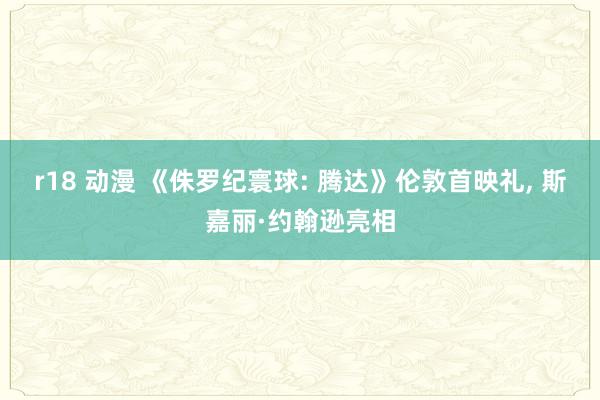 r18 动漫 《侏罗纪寰球: 腾达》伦敦首映礼， 斯嘉丽·约翰逊亮相