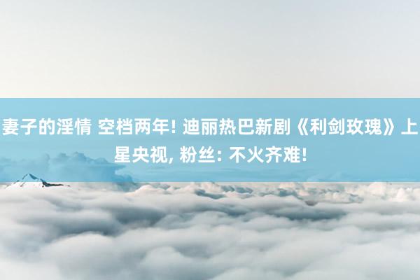 妻子的淫情 空档两年! 迪丽热巴新剧《利剑玫瑰》上星央视， 粉丝: 不火齐难!