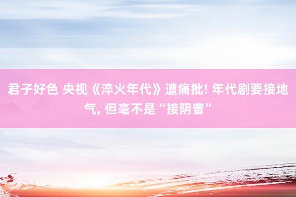 君子好色 央视《淬火年代》遭痛批! 年代剧要接地气， 但毫不是“接阴曹”