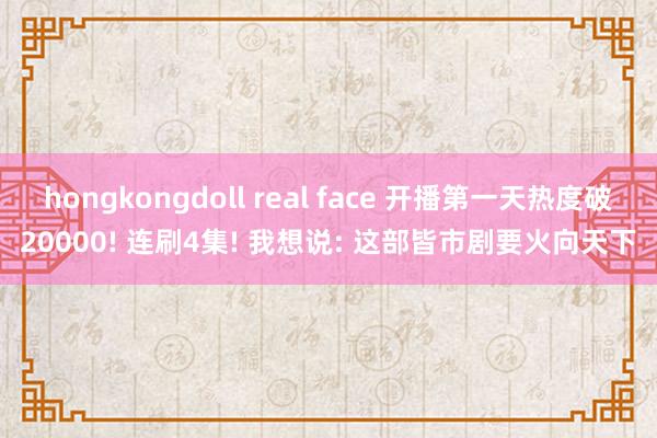 hongkongdoll real face 开播第一天热度破20000! 连刷4集! 我想说: 这部皆市剧要火向天下